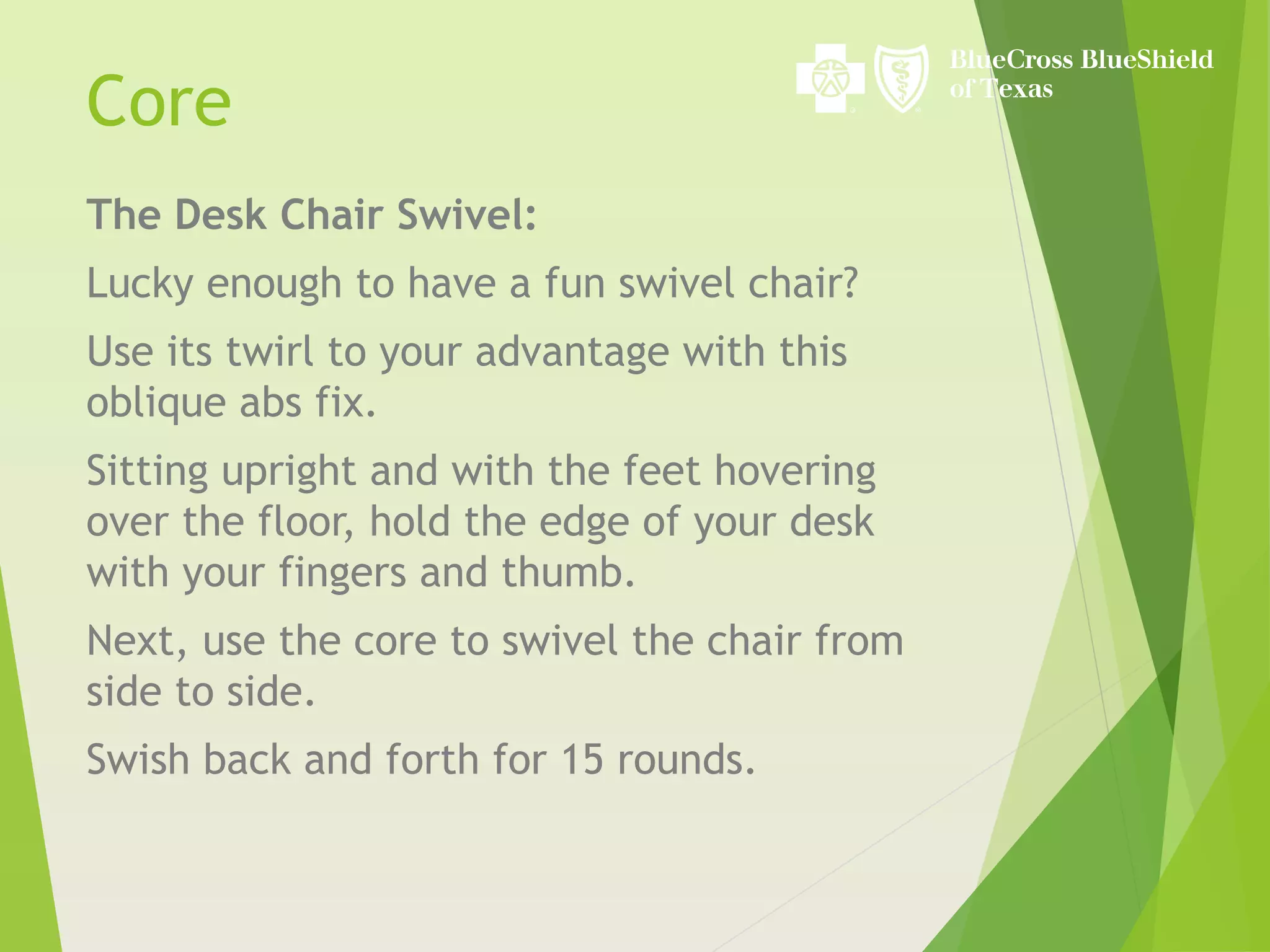The Desk Chair Swivel:
Lucky enough to have a fun swivel chair?
Use its twirl to your advantage with this
oblique abs fix.
Sitting upright and with the feet hovering
over the floor, hold the edge of your desk
with your fingers and thumb.
Next, use the core to swivel the chair from
side to side.
Swish back and forth for 15 rounds.
Core
 