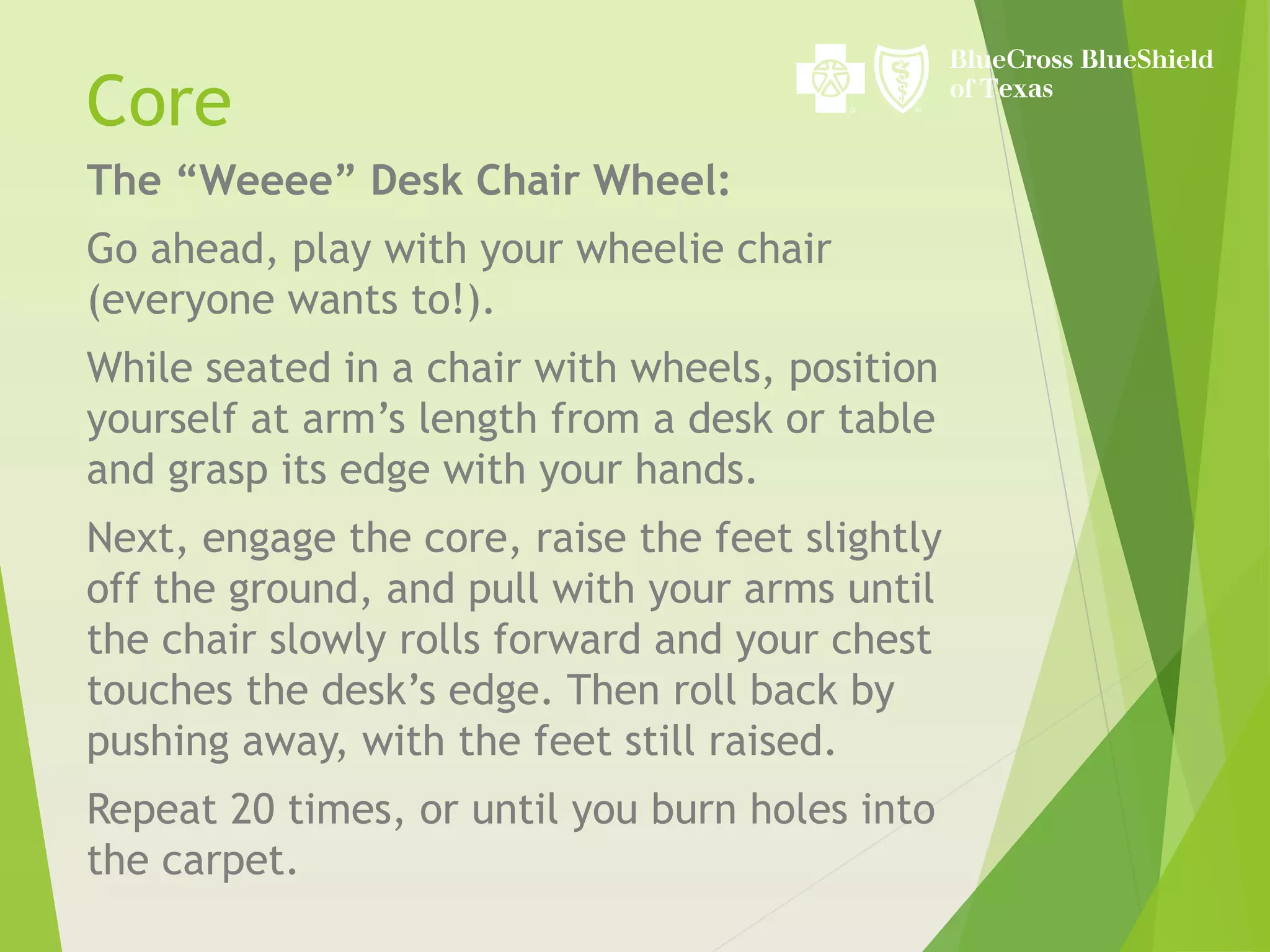 The “Weeee” Desk Chair Wheel:
Go ahead, play with your wheelie chair
(everyone wants to!).
While seated in a chair with wheels, position
yourself at arm’s length from a desk or table
and grasp its edge with your hands.
Next, engage the core, raise the feet slightly
off the ground, and pull with your arms until
the chair slowly rolls forward and your chest
touches the desk’s edge. Then roll back by
pushing away, with the feet still raised.
Repeat 20 times, or until you burn holes into
the carpet.
Core
 
