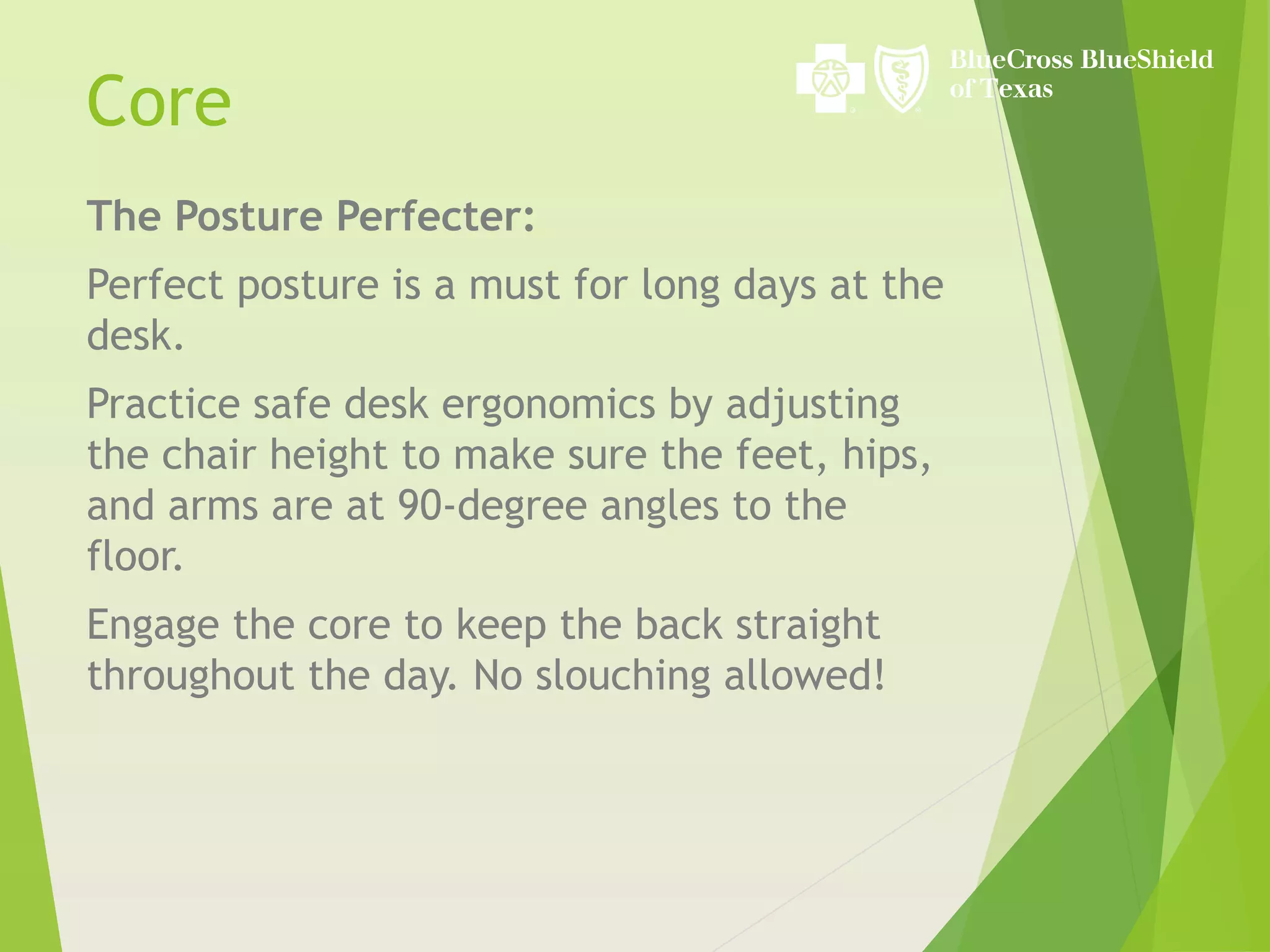 The Posture Perfecter:
Perfect posture is a must for long days at the
desk.
Practice safe desk ergonomics by adjusting
the chair height to make sure the feet, hips,
and arms are at 90-degree angles to the
floor.
Engage the core to keep the back straight
throughout the day. No slouching allowed!
Core
 