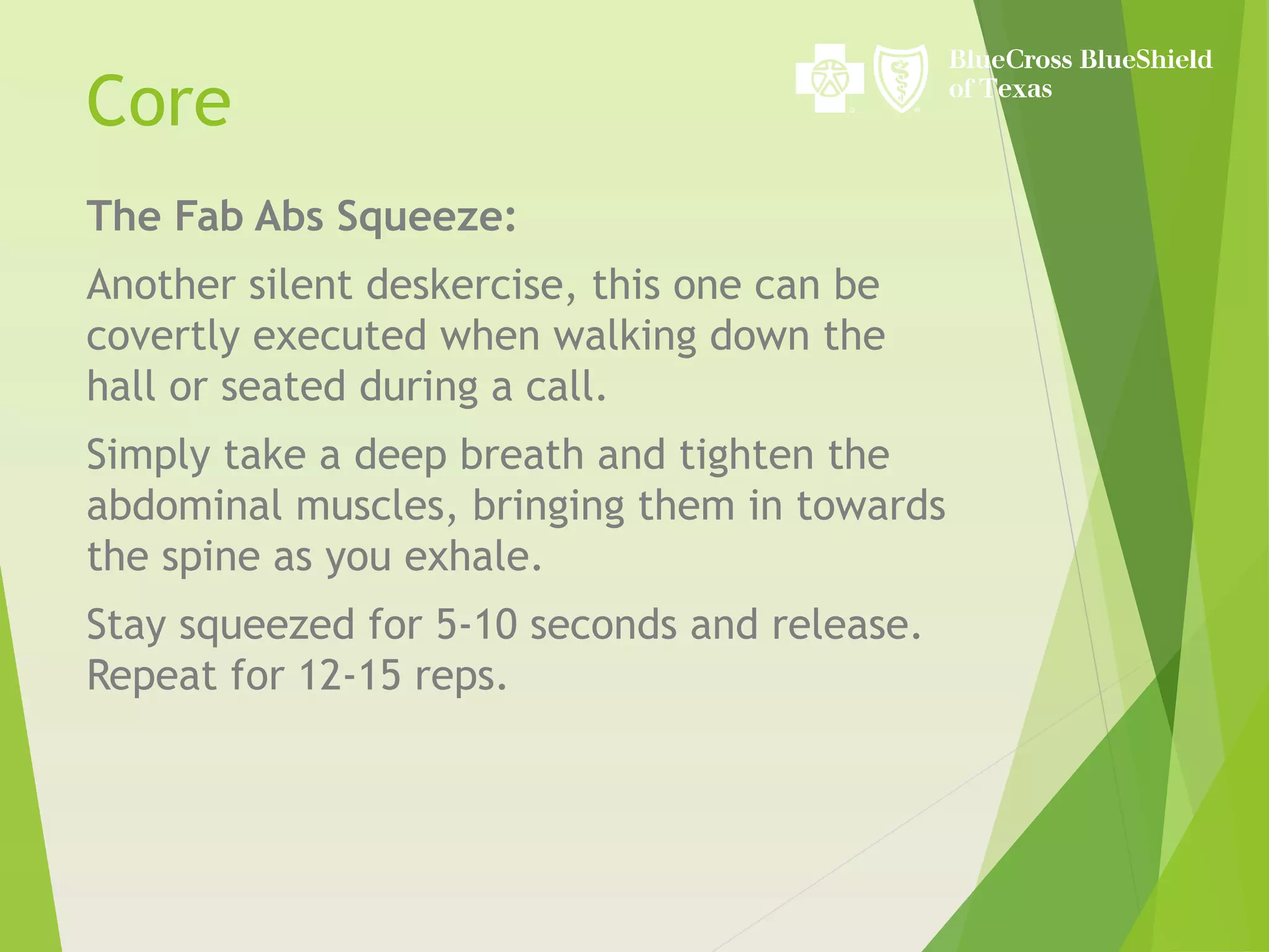The Fab Abs Squeeze:
Another silent deskercise, this one can be
covertly executed when walking down the
hall or seated during a call.
Simply take a deep breath and tighten the
abdominal muscles, bringing them in towards
the spine as you exhale.
Stay squeezed for 5-10 seconds and release.
Repeat for 12-15 reps.
Core
 