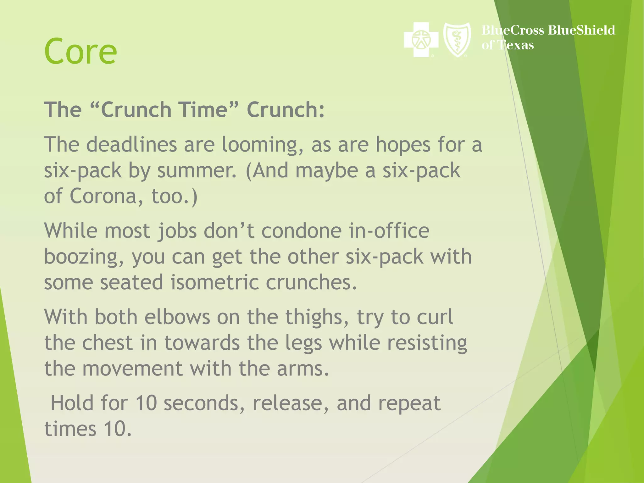 The “Crunch Time” Crunch:
The deadlines are looming, as are hopes for a
six-pack by summer. (And maybe a six-pack
of Corona, too.)
While most jobs don’t condone in-office
boozing, you can get the other six-pack with
some seated isometric crunches.
With both elbows on the thighs, try to curl
the chest in towards the legs while resisting
the movement with the arms.
Hold for 10 seconds, release, and repeat
times 10.
Core
 