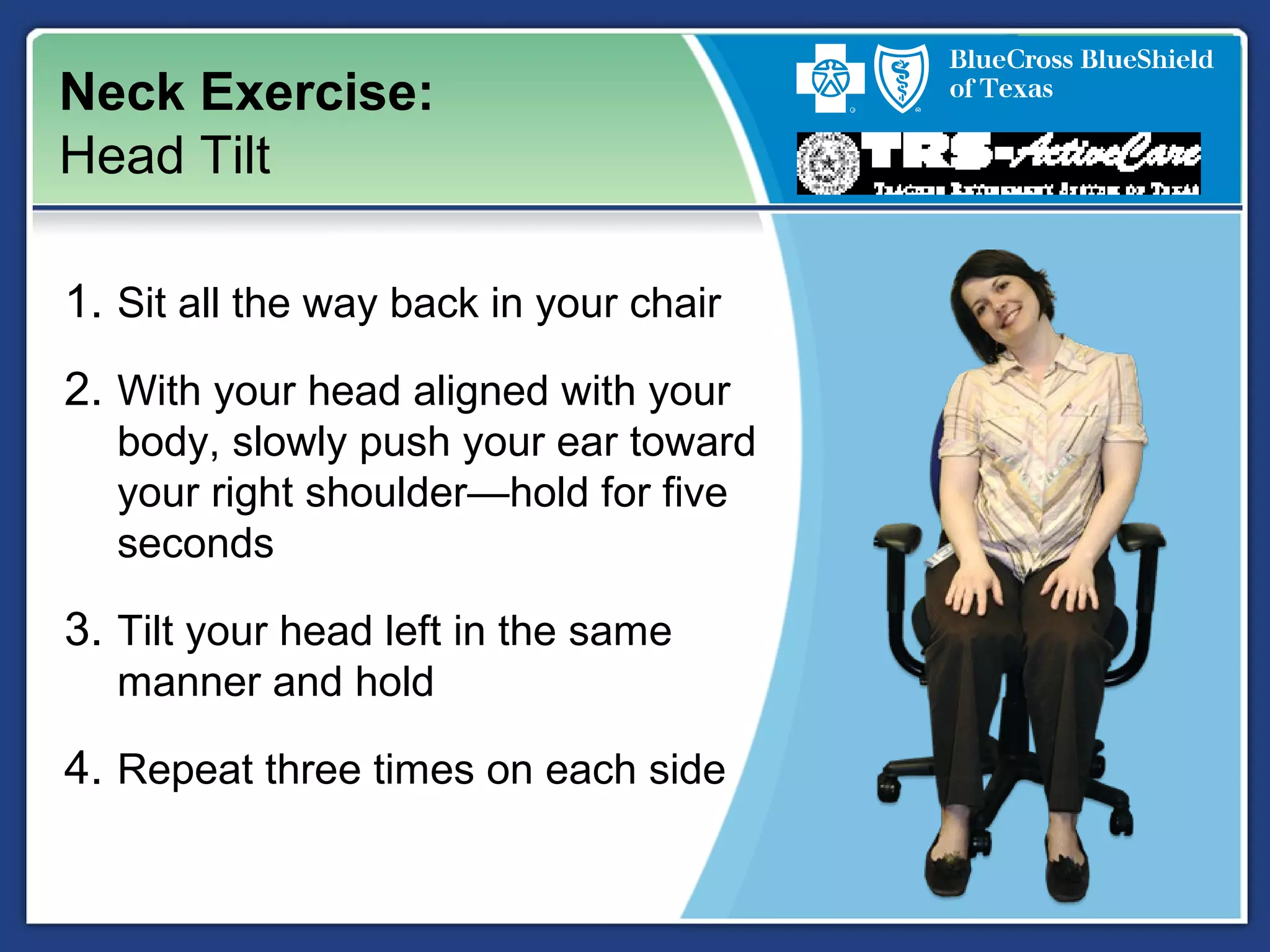 Neck Exercise:
Head Tilt
1. Sit all the way back in your chair
2. With your head aligned with your
body, slowly push your ear toward
your right shoulder—hold for five
seconds
3. Tilt your head left in the same
manner and hold
4. Repeat three times on each side
 