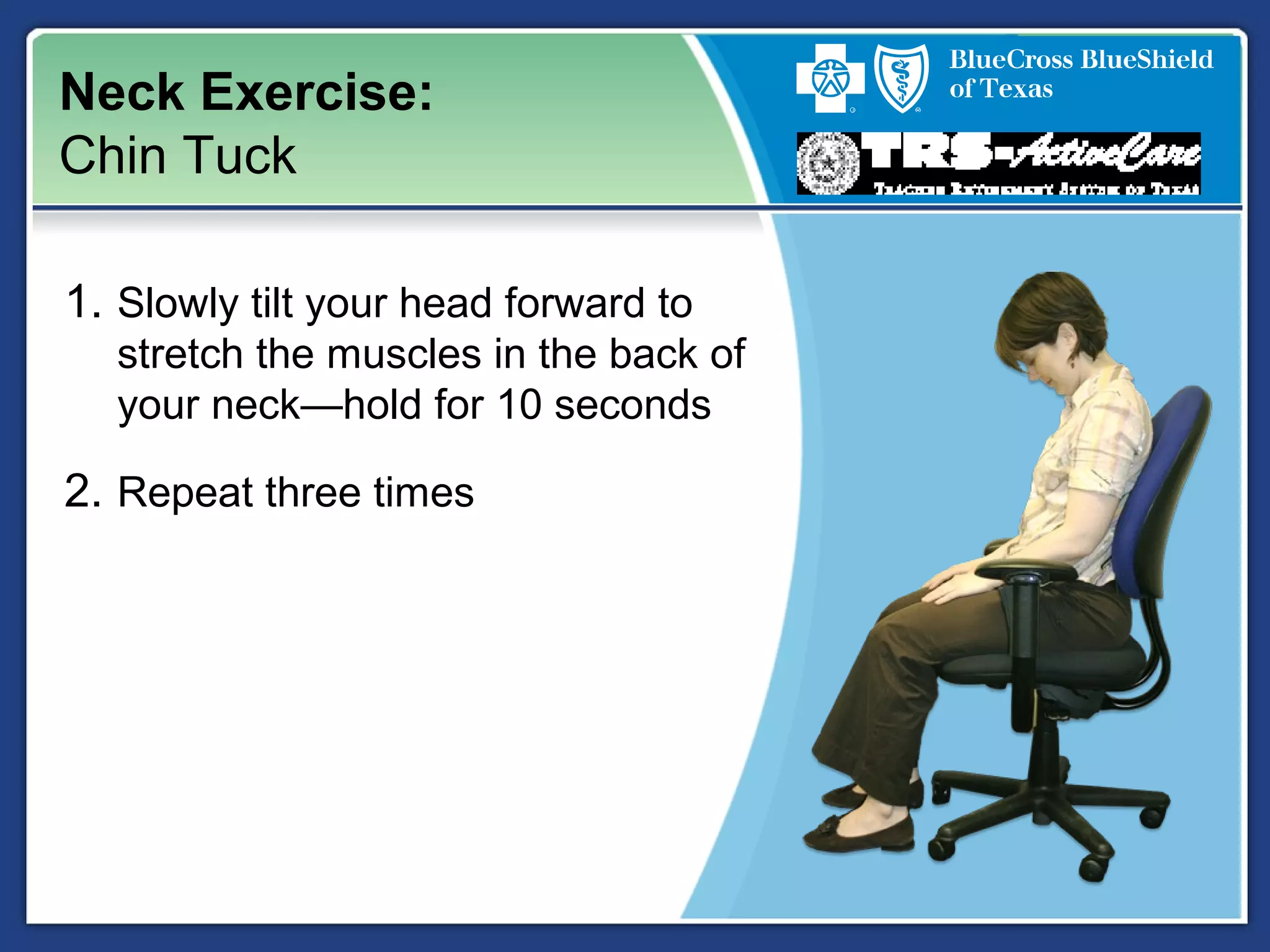Neck Exercise:
Chin Tuck
1. Slowly tilt your head forward to
stretch the muscles in the back of
your neck—hold for 10 seconds
2. Repeat three times
 