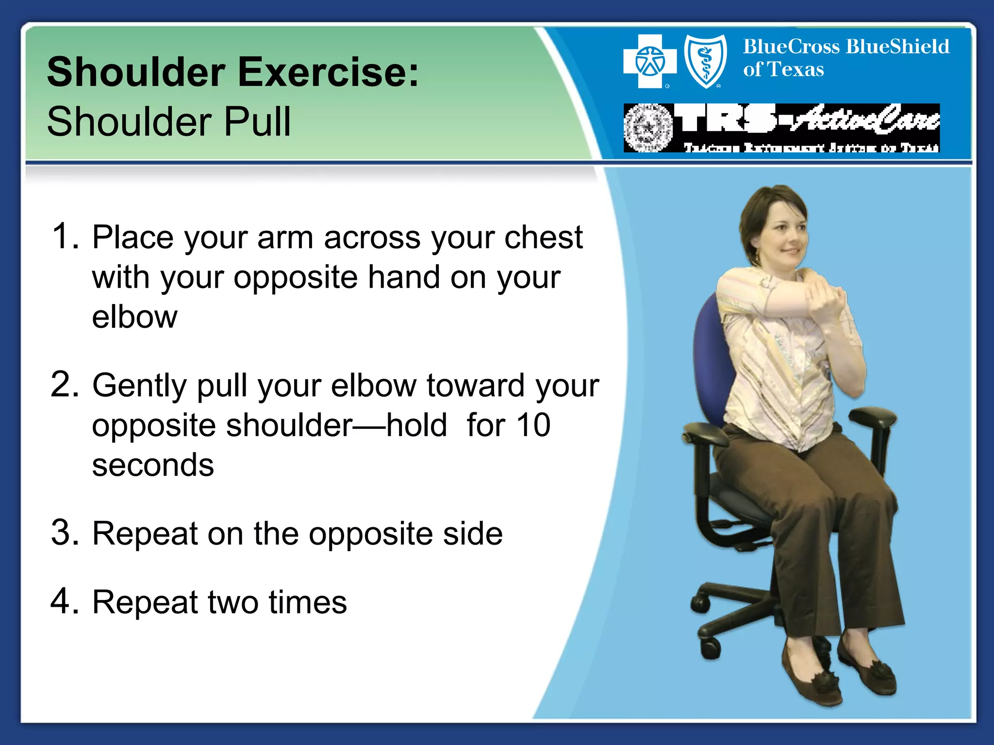 Shoulder Exercise:
Shoulder Pull
1. Place your arm across your chest
with your opposite hand on your
elbow
2. Gently pull your elbow toward your
opposite shoulder—hold for 10
seconds
3. Repeat on the opposite side
4. Repeat two times
 