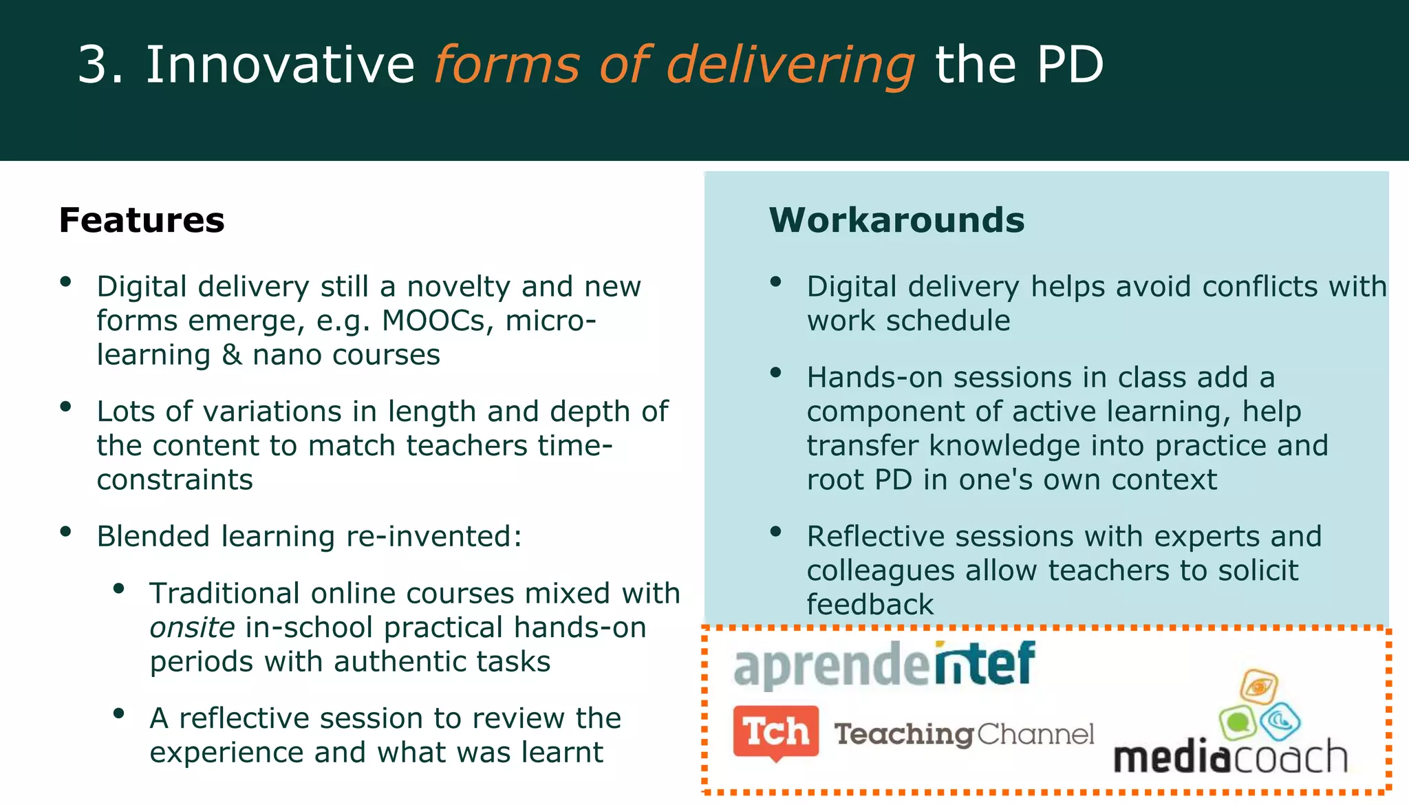 Features
• Digital delivery still a novelty and new
forms emerge, e.g. MOOCs, micro-
learning & nano courses
• Lots of variations in length and depth of
the content to match teachers time-
constraints
• Blended learning re-invented:
• Traditional online courses mixed with
onsite in-school practical hands-on
periods with authentic tasks
• A reflective session to review the
experience and what was learnt
Workarounds
• Digital delivery helps avoid conflicts with
work schedule
• Hands-on sessions in class add a
component of active learning, help
transfer knowledge into practice and
root PD in one's own context
• Reflective sessions with experts and
colleagues allow teachers to solicit
feedback
3. Innovative forms of delivering the PD
 