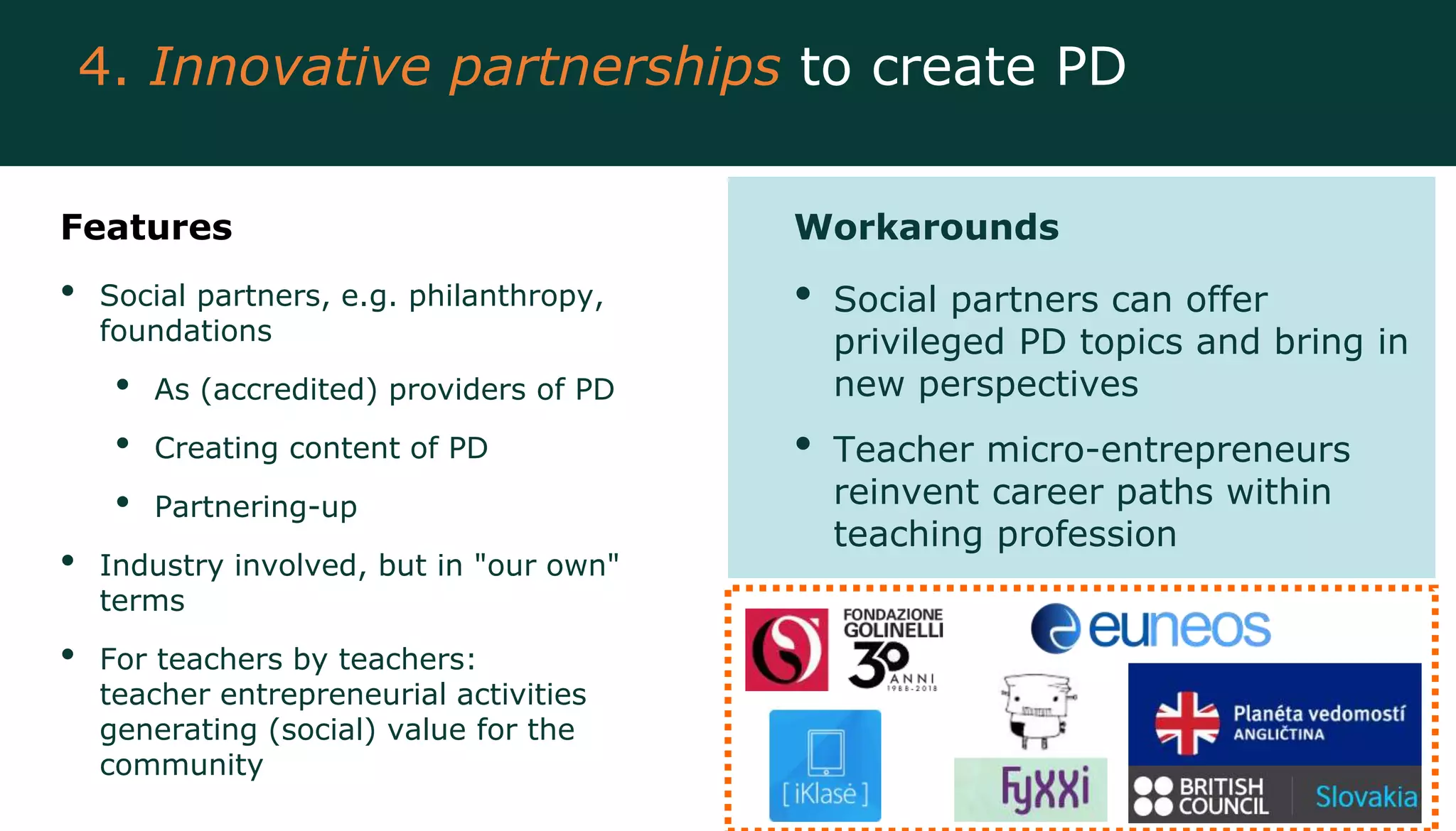 Features
• Social partners, e.g. philanthropy,
foundations
• As (accredited) providers of PD
• Creating content of PD
• Partnering-up
• Industry involved, but in "our own"
terms
• For teachers by teachers:
teacher entrepreneurial activities
generating (social) value for the
community
Workarounds
• Social partners can offer
privileged PD topics and bring in
new perspectives
• Teacher micro-entrepreneurs
reinvent career paths within
teaching profession
4. Innovative partnerships to create PD
 