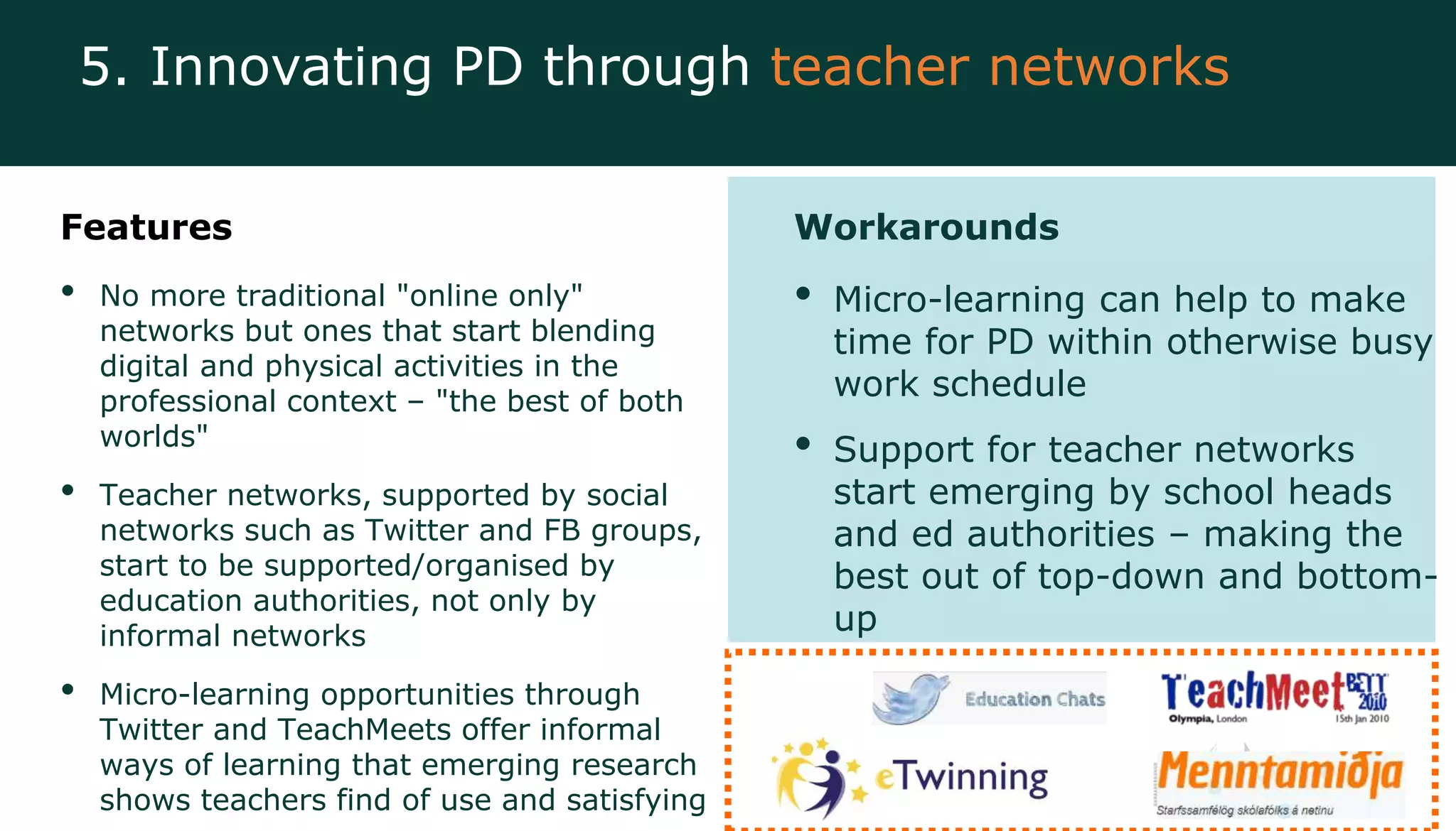 Features
• No more traditional "online only"
networks but ones that start blending
digital and physical activities in the
professional context – "the best of both
worlds"
• Teacher networks, supported by social
networks such as Twitter and FB groups,
start to be supported/organised by
education authorities, not only by
informal networks
• Micro-learning opportunities through
Twitter and TeachMeets offer informal
ways of learning that emerging research
shows teachers find of use and satisfying
Workarounds
• Micro-learning can help to make
time for PD within otherwise busy
work schedule
• Support for teacher networks
start emerging by school heads
and ed authorities – making the
best out of top-down and bottom-
up
5. Innovating PD through teacher networks
 