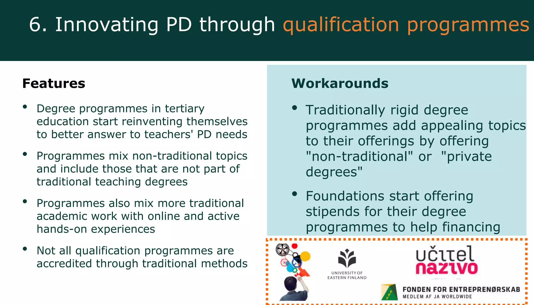 Features
• Degree programmes in tertiary
education start reinventing themselves
to better answer to teachers' PD needs
• Programmes mix non-traditional topics
and include those that are not part of
traditional teaching degrees
• Programmes also mix more traditional
academic work with online and active
hands-on experiences
• Not all qualification programmes are
accredited through traditional methods
Workarounds
• Traditionally rigid degree
programmes add appealing topics
to their offerings by offering
"non-traditional" or "private
degrees"
• Foundations start offering
stipends for their degree
programmes to help financing
6. Innovating PD through qualification programmes
 