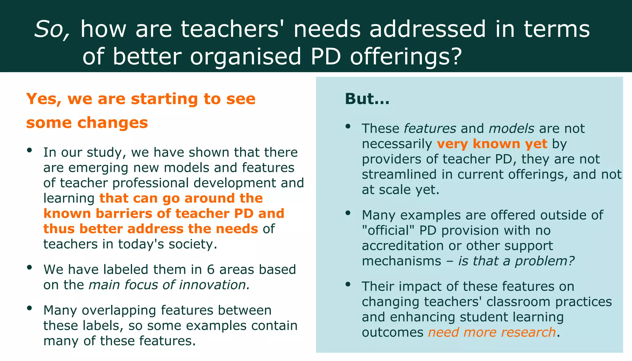 Yes, we are starting to see
some changes
• In our study, we have shown that there
are emerging new models and features
of teacher professional development and
learning that can go around the
known barriers of teacher PD and
thus better address the needs of
teachers in today's society.
• We have labeled them in 6 areas based
on the main focus of innovation.
• Many overlapping features between
these labels, so some examples contain
many of these features.
But…
• These features and models are not
necessarily very known yet by
providers of teacher PD, they are not
streamlined in current offerings, and not
at scale yet.
• Many examples are offered outside of
"official" PD provision with no
accreditation or other support
mechanisms – is that a problem?
• Their impact of these features on
changing teachers' classroom practices
and enhancing student learning
outcomes need more research.
So, how are teachers' needs addressed in terms
of better organised PD offerings?
 