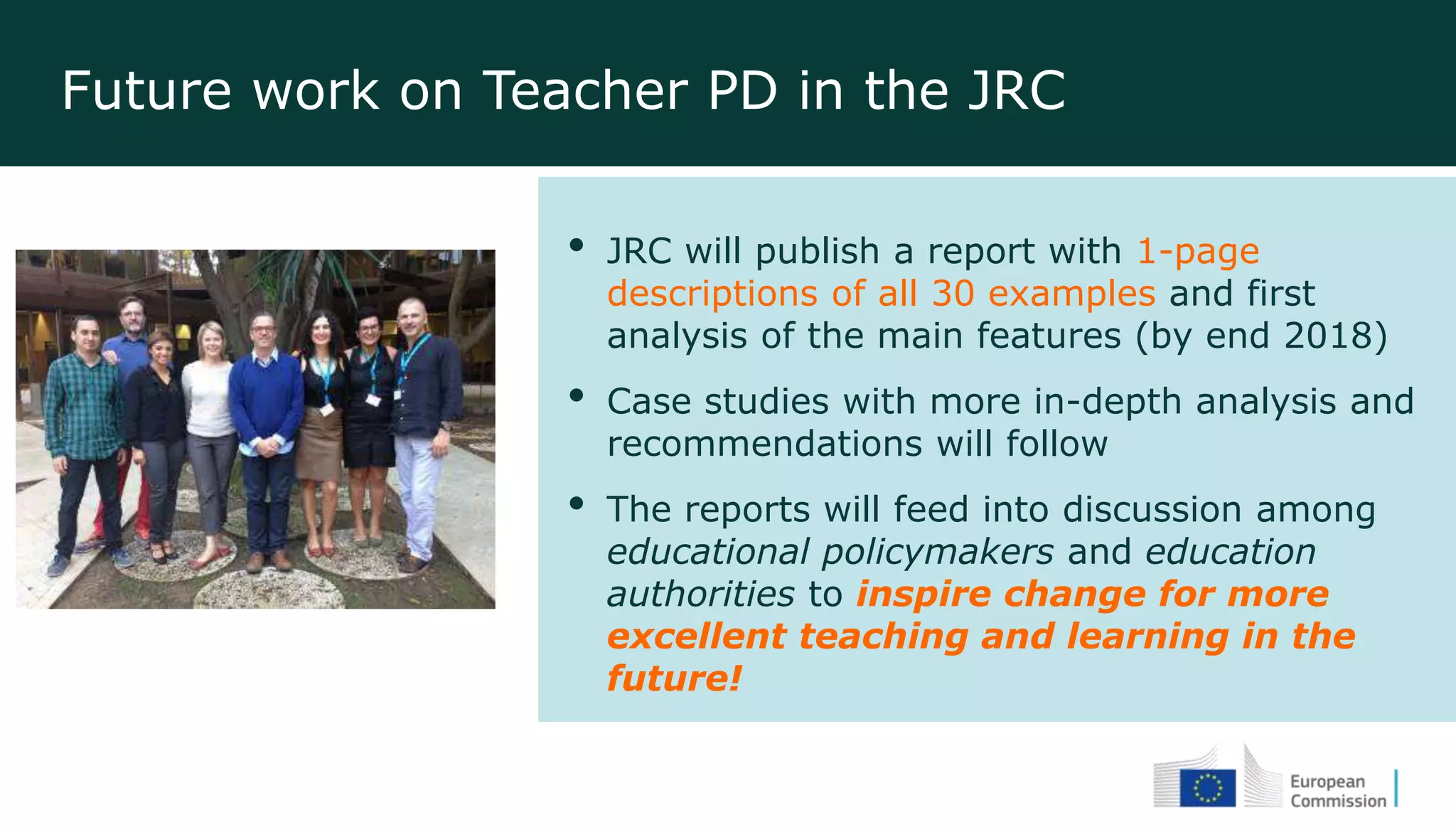 Future work on Teacher PD in the JRC
• JRC will publish a report with 1-page
descriptions of all 30 examples and first
analysis of the main features (by end 2018)
• Case studies with more in-depth analysis and
recommendations will follow
• The reports will feed into discussion among
educational policymakers and education
authorities to inspire change for more
excellent teaching and learning in the
future!
 