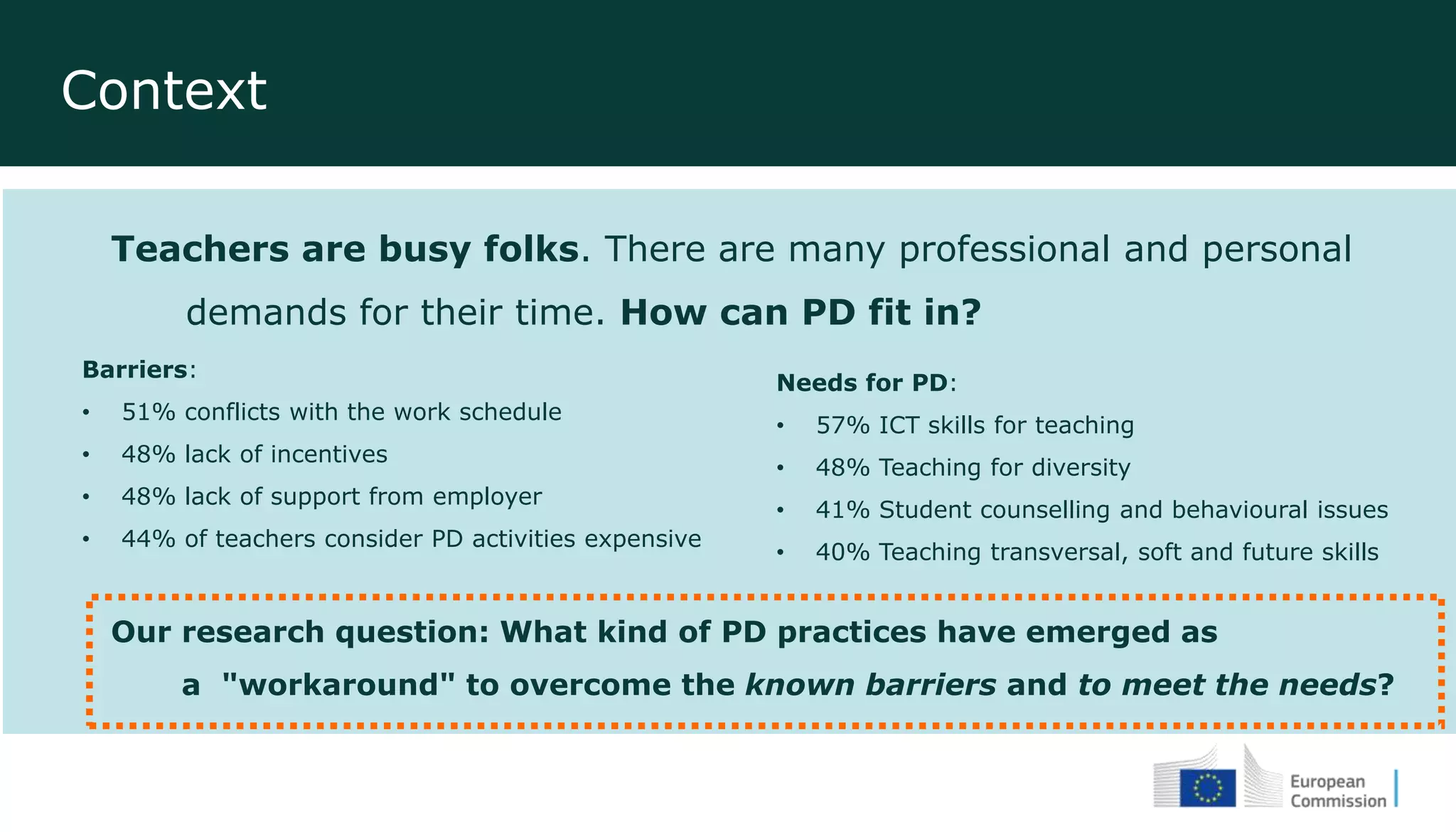 Context
Teachers are busy folks. There are many professional and personal
demands for their time. How can PD fit in?
Our research question: What kind of PD practices have emerged as
a "workaround" to overcome the known barriers and to meet the needs?
Needs for PD:
• 57% ICT skills for teaching
• 48% Teaching for diversity
• 41% Student counselling and behavioural issues
• 40% Teaching transversal, soft and future skills
Barriers:
• 51% conflicts with the work schedule
• 48% lack of incentives
• 48% lack of support from employer
• 44% of teachers consider PD activities expensive
 
