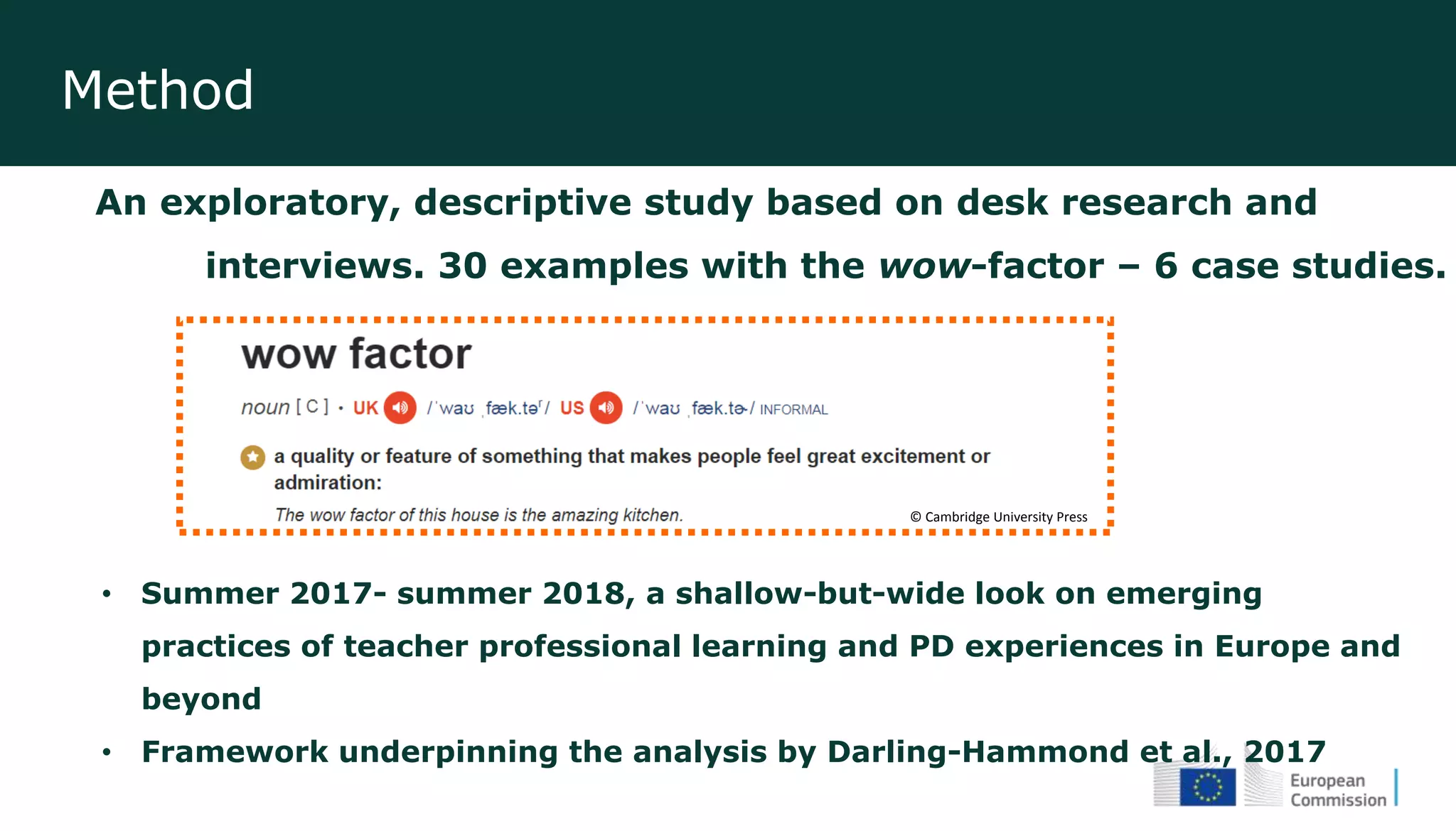 Method
An exploratory, descriptive study based on desk research and
interviews. 30 examples with the wow-factor – 6 case studies.
• Summer 2017- summer 2018, a shallow-but-wide look on emerging
practices of teacher professional learning and PD experiences in Europe and
beyond
• Framework underpinning the analysis by Darling-Hammond et al., 2017
© Cambridge University Press
 