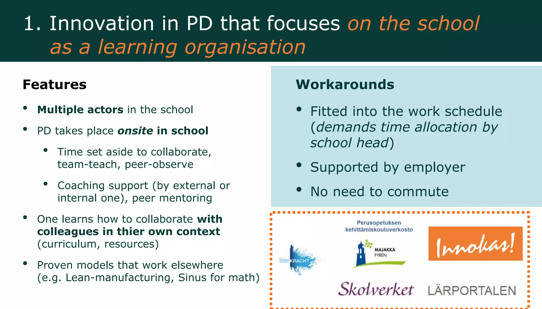 Features
• Multiple actors in the school
• PD takes place onsite in school
• Time set aside to collaborate,
team-teach, peer-observe
• Coaching support (by external or
internal one), peer mentoring
• One learns how to collaborate with
colleagues in thier own context
(curriculum, resources)
• Proven models that work elsewhere
(e.g. Lean-manufacturing, Sinus for math)
Workarounds
• Fitted into the work schedule
(demands time allocation by
school head)
• Supported by employer
• No need to commute
1. Innovation in PD that focuses on the school
as a learning organisation
 
