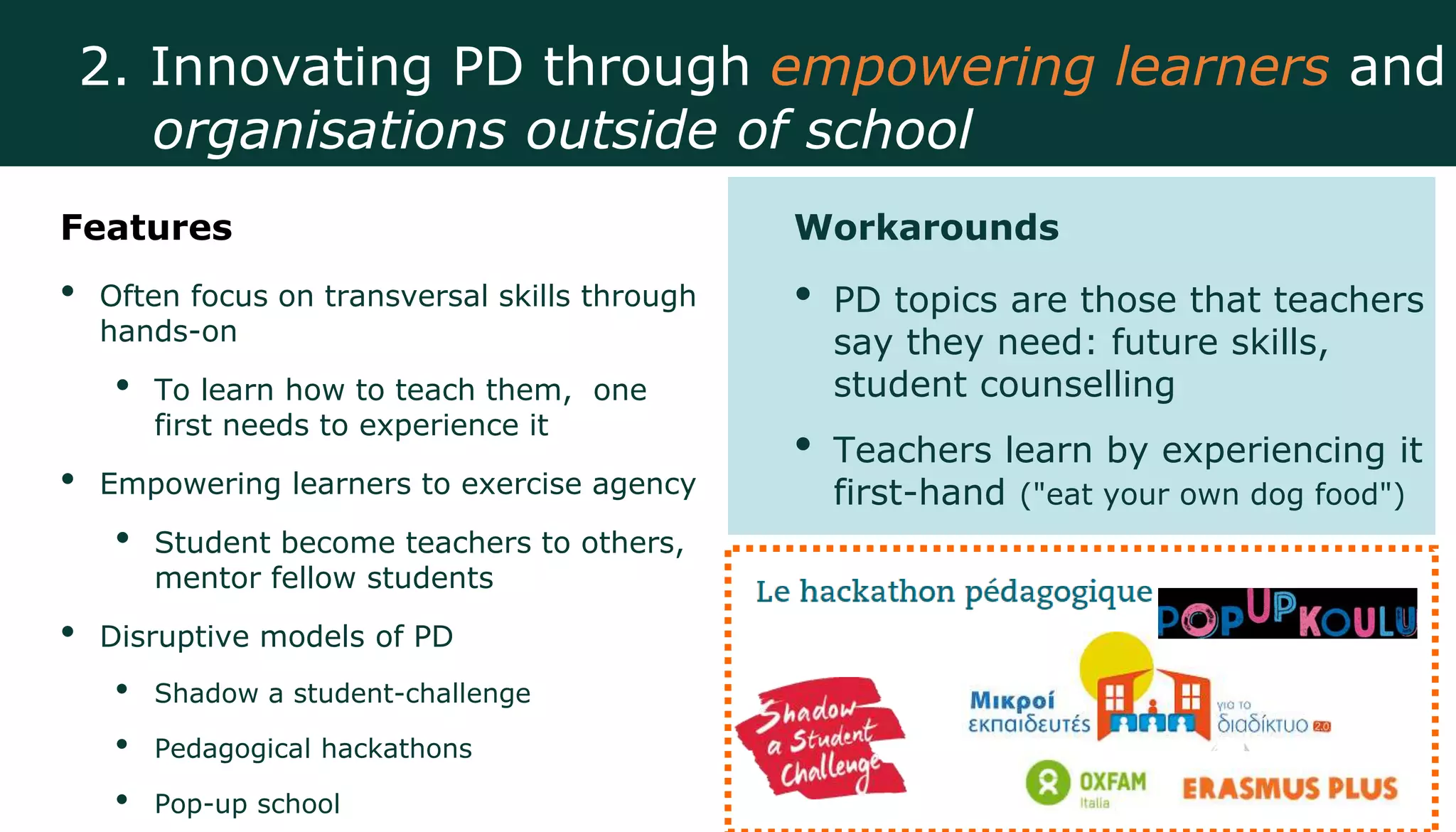 Features
• Often focus on transversal skills through
hands-on
• To learn how to teach them, one
first needs to experience it
• Empowering learners to exercise agency
• Student become teachers to others,
mentor fellow students
• Disruptive models of PD
• Shadow a student-challenge
• Pedagogical hackathons
• Pop-up school
Workarounds
• PD topics are those that teachers
say they need: future skills,
student counselling
• Teachers learn by experiencing it
first-hand ("eat your own dog food")
2. Innovating PD through empowering learners and
organisations outside of school
 
