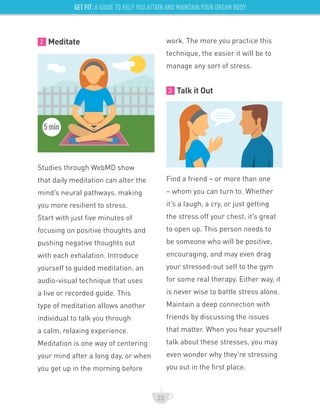 GET FIT: A GUIDE TO HELP YOU ATTAIN AND MAINTAIN YOUR DREAM BODY
2 Meditate
Studies through WebMD show
that daily meditation can alter the
mind’s neural pathways, making
you more resilient to stress.
Start with just five minutes of
focusing on positive thoughts and
pushing negative thoughts out
with each exhalation. Introduce
yourself to guided meditation, an
audio-visual technique that uses
a live or recorded guide. This
type of meditation allows another
individual to talk you through
a calm, relaxing experience.
Meditation is one way of centering
your mind after a long day, or when
you get up in the morning before
work. The more you practice this
technique, the easier it will be to
manage any sort of stress.
3 Talk it Out
Find a friend – or more than one
– whom you can turn to. Whether
it’s a laugh, a cry, or just getting
the stress off your chest, it’s great
to open up. This person needs to
be someone who will be positive,
encouraging, and may even drag
your stressed-out self to the gym
for some real therapy. Either way, it
is never wise to battle stress alone.
Maintain a deep connection with
friends by discussing the issues
that matter. When you hear yourself
talk about these stresses, you may
even wonder why they’re stressing
you out in the first place.
23
5min
 