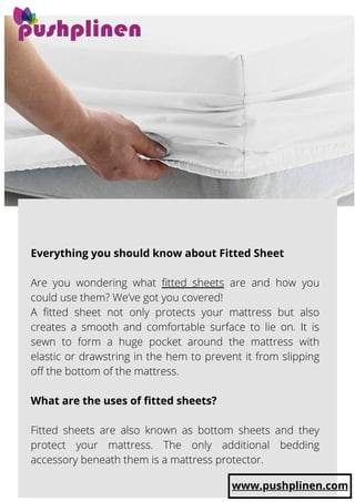 Everything you should know about Fitted Sheet
 
Are you wondering what fitted sheets are and how you
could use them? We’ve got you covered!
A fitted sheet not only protects your mattress but also
creates a smooth and comfortable surface to lie on. It is
sewn to form a huge pocket around the mattress with
elastic or drawstring in the hem to prevent it from slipping
off the bottom of the mattress.
 
What are the uses of fitted sheets?
Fitted sheets are also known as bottom sheets and they
protect your mattress. The only additional bedding
accessory beneath them is a mattress protector.
www.pushplinen.com
 