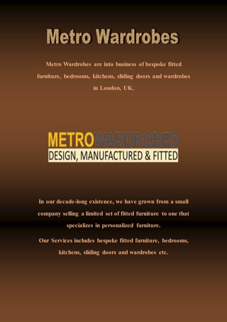 Metro Wardrobes are into business of bespoke fitted
furniture, bedrooms, kitchens, sliding doors and wardrobes
in London, UK.
In our decade-long existence, we have grown from a small
company selling a limited set of fitted furniture to one that
specializes in personalized furniture.
Our Services includes bespoke fitted furniture, bedrooms,
kitchens, sliding doors and wardrobes etc.
 