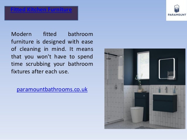 Fitted Kitchen Furniture
Modern fitted bathroom
furniture is designed with ease
of cleaning in mind. It means
that you won't have to spend
time scrubbing your bathroom
fixtures after each use.
paramountbathrooms.co.uk
 