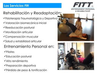 Los Servicios Fitt Entrenamiento Personal en: Pilates Educación postural Alto rendimiento  Preparación deportiva  Pérdida de peso & tonificación Rehabilitación y Readaptación: Fisioterapia Traumatológica y Deportiva Valoración biomecánica inicial Reeducación postural  Movilización articular Compensación muscular Salud y estabilidad articular 