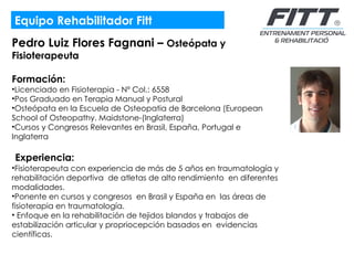 Equipo Rehabilitador Fitt Pedro Luiz Flores Fagnani –  Osteópata y Fisioterapeuta Formación:  Licenciado en Fisioterapia - Nº Col.: 6558 Pos Graduado en Terapia Manual y Postural Osteópata en la Escuela de Osteopatia de Barcelona (European School of Osteopathy. Maidstone-(Inglaterra) Cursos y Congresos Relevantes en Brasil, España, Portugal e Inglaterra     Experiencia: Fisioterapeuta con experiencia de más de 5 años en traumatología y rehabilitación deportiva  de atletas de alto rendimiento  en diferentes modalidades.  Ponente en cursos y congresos  en Brasil y España en  las áreas de fisioterapia en traumatología.  Enfoque en la rehabilitación de tejidos blandos y trabajos de estabilización articular y propriocepción basados en  evidencias científicas. 