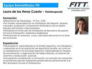 Equipo Rehabilitador Fitt Laura de las Heras Cuesta  -  Fisioterapeuta Formación:  Diplomatura de Fisioterapia - Nº Col.: 6102 Pos Grados: especialización en fisioterapia del deporte, terapias manuales, evaluación y tratamiento fisioterápico de los tejidos blandos del hombro y electroterapia. Osteópata en la Escuela de Osteopatia de Barcelona (European School of Osteopathy. Maidstone-(Inglaterra)  Participación en simposios, cursos y jornadas relevantes en la área de actuación. Experiencia:  Fisioterapeuta  especializada en el ámbito deportivo. Ha trabajado y colaborado en la recuperación de deportistas de élite, así como en su readaptación a la actividad deportiva. Especializada en terapias de recuperación y regeneración de tejidos blandos, en lesiones de columna y reeducación  postural.  Actualmente completando su formación con estudios de osteopatía en la EOB (Escuela de Osteopatía de Barcelona) perteneciente a la ESO (European School of Osteopathy)  