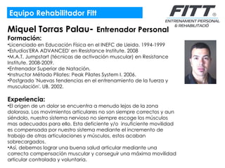 Equipo Rehabilitador Fitt Miquel Torras Palau -  Entrenador Personal Formación:  Licenciado en Educación Física en el INEFC de Lleida. 1994-1999 Estudios'ERA ADVANCED' en Resistance Institute. 2008 M.A.T. Jumpstart (técnicas de activación muscular) en Resistance Institute. 2008-2009. Entrenador Superior de Natación. Instructor Método Pilates: Peak Pilates System I. 2006.  Postgrado 'Nuevas tendencias en el entrenamiento de la fuerza y musculación'. UB. 2002.  Experiencia:  El origen de un dolor se encuentra a menudo lejos de la zona dolorosa. Los movimientos articulares no son siempre correctos y aun siéndolo, nuestro sistema nervioso no siempre escoge los músculos mas adecuados para ello. Esta deficiente y/o  insuficiente movilidad es compensada por nuestro sistema mediante el incremento de trabajo de otras articulaciones y músculos, estos acaban sobrecargados.  Así, debemos lograr una buena salud articular mediante una  correcta compensación muscular y conseguir una máxima movilidad articular controlada y voluntaria. 