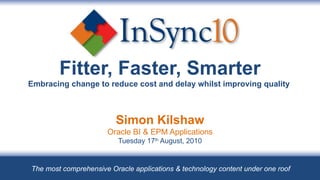 Fitter, Faster, Smarter Embracing change to reduce cost and delay whilst improving quality  Simon Kilshaw Oracle BI & EPM Applications Tuesday 17 th  August, 2010 The most comprehensive Oracle applications & technology content under one roof 