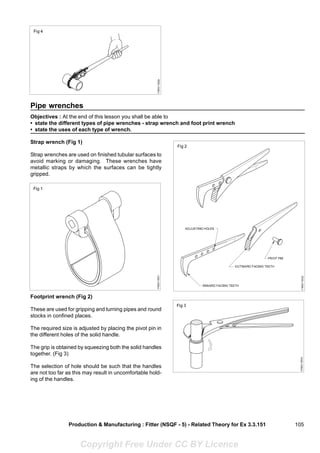 105
Pipe wrenches
Objectives : At the end of this lesson you shall be able to
• state the different types of pipe wrenches - strap wrench and foot print wrench
• state the uses of each type of wrench.
Strap wrench (Fig 1)
Strap wrenches are used on finished tubular surfaces to
avoid marking or damaging. These wrenches have
metallic straps by which the surfaces can be tightly
gripped.
Footprint wrench (Fig 2)
These are used for gripping and turning pipes and round
stocks in confined places.
The required size is adjusted by placing the pivot pin in
the different holes of the solid handle.
The grip is obtained by squeezing both the solid handles
together. (Fig 3)
The selection of hole should be such that the handles
are not too far as this may result in uncomfortable hold-
ing of the handles.
Production & Manufacturing : Fitter (NSQF - 5) - Related Theory for Ex 3.3.151
Copyright Free Under CC BY Licence
 