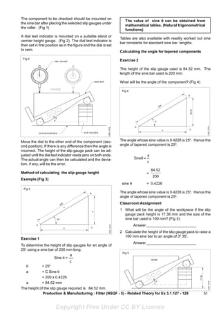 51
The component to be checked should be mounted on
the sine bar after placing the selected slip gauges under
the roller. (Fig 1)
A dial test indicator is mounted on a suitable stand or
vernier height gauge. (Fig 2) The dial test indicator is
then set in first position as in the figure and the dial is set
to zero.
Move the dial to the other end of the component (sec-
ond position). If there is any difference then the angle is
incorrect. The height of the slip gauge pack can be ad-
justed until the dial test indicator reads zero on both ends.
The actual angle can then be calculated and the devia-
tion, if any, will be the error.
Method of calculating the slip gauge height
Example (Fig 3)
Exercise 1
To determine the height of slip gauges for an angle of
25o
using a sine bar of 200 mm long.
θ = 250
a = C Sine θ
= 200 x 0.4226
a = 84.52 mm
The height of the slip gauge required is 84.52 mm.
The value of sine θ
θ
θ
θ
θ can be obtained from
mathematical tables. (Natural trigonometrical
functions)
Tables are also available with readily worked out sine
bar constants for standard sine bar lengths.
Calculating the angle for tapered components
Exercise 2
The height of the slip gauge used is 84.52 mm. The
length of the sine bar used is 200 mm.
What will be the angle of the component? (Fig 4)
Production & Manufacturing : Fitter (NSQF - 5) - Related Theory for Ex 3.1.127 - 129
Sine θ =
a
c
The angle whose sine value is 0.4226 is 250
. Hence the
angle of tapered component is 250
.
=
200
84.52
sine θ = 0.4226
The angle whose sine value is 0.4226 is 250
. Hence the
angle of tapered component is 250
.
Classroom Assignment
1 What will be the angle of the workpiece if the slip
gauge pack height is 17.36 mm and the size of the
sine bar used is 100 mm? (Fig 5)
Answer ________________________
2 Calculate the height of the slip gauge pack to raise a
100 mm sine bar to an angle of 30
35'.
Answer ________________________
Copyright Free Under CC BY Licence
 