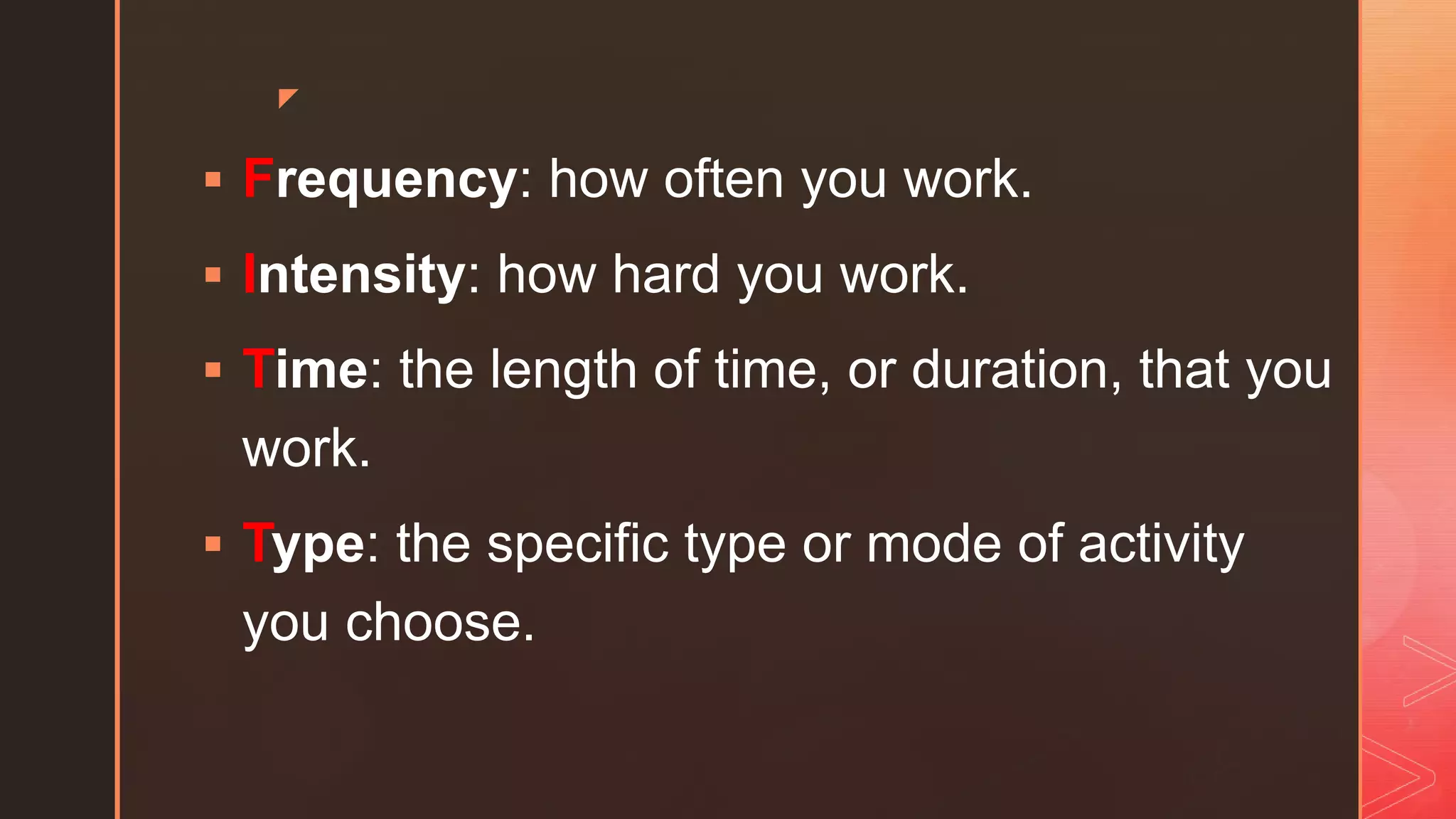 z
 Frequency: how often you work.
 Intensity: how hard you work.
 Time: the length of time, or duration, that you
work.
 Type: the specific type or mode of activity
you choose.
 