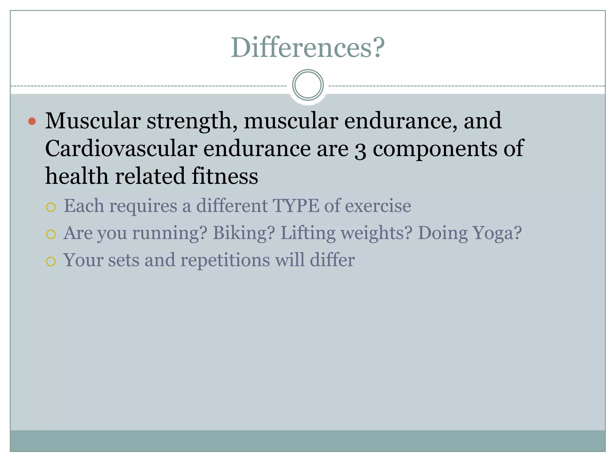 Differences?Muscular strength, muscular endurance, and Cardiovascular endurance are 3 components of health related fitnessEach requires a different TYPE of exerciseAre you running? Biking? Lifting weights? Doing Yoga?Your sets and repetitions will differ