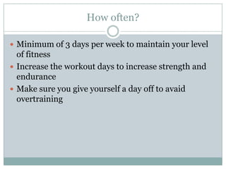 How often?Minimum of 3 days per week to maintain your level of fitnessIncrease the workout days to increase strength and enduranceMake sure you give yourself a day off to avaid overtraining