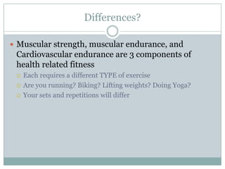 Differences?Muscular strength, muscular endurance, and Cardiovascular endurance are 3 components of health related fitnessEach requires a different TYPE of exerciseAre you running? Biking? Lifting weights? Doing Yoga?Your sets and repetitions will differ