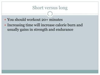 Short versus longYou should workout 20+ minutesIncreasing time will increase calorie burn and usually gains in strength and endurance