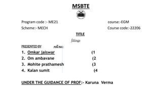 Program code :- ME21 course:-EGM
Scheme:- MECH Course code:-22206
TITLE
fittings
PRESENTEDBY rollno:-
1. Omkar jaiswar (1
2. Om ambavane (2
3. Mohite prathamesh (3
4. Kalan sumit (4
UNDER THE GUIDANCE OF PROF:- Karuna Verma
MSBTE
 