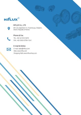361-23, Gapcheon-ro, Yuseong-gu, Daejeon,
34037, Republic of Korea
HIFLUX Co., LTD
Phone  Fax
TEL. +82-42-933-5670
FAX. +82-0303-0799-1241
E-mail  Online
Web. www.hiflux.net
Shopping Mall. www.hifluxshop.com
E-mail. sales@hiflux.com
 