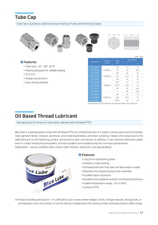 High Pressure Valves  Fittings | 17
(Unit : mm)
Blue lube is a special grease mixed with oil-based PTFE as a thread lubricant. It is used in various ways such as stainless
steel, general metals, titanium, aluminum, and nickel-based alloys, and when screwing, it lowers the torque due to the
solid lubricant on the fastening surface, and prevents wear and seizure. In addition, it can maintain lubrication ability
even in a water (moisture) atmosphere, and has excellent anti-oxidation and anti-corrosion performance.
(Application - various stainless steel, carbon steel, titanium, aluminum, and special alloys)
※ Product handling precautions - It is difficult to use in areas where halogen, freon, nitrogen dioxide, strong acids, or
strong bases come into contact. It can be used as a replacement for existing similar overseas products (Blue Goop).
Special grease for long-term lubrication, blended with oil-based PTFE
Oil Based Thread Lubricant
Features
Long-term lubrication grease
Prevents screw sticking
Oil-based lubricant that does not flow easily in water
Maintains low torque during screw assembly
Excellent wear resistance
Excellentanti-oxidationandanti-corrosionperformance
Usable temperature range: -35 to 204℃
Contains PTFE
Tube Cap is a product used for pressure testing of tubes and finishing of pipes
Tube Cap
Tube Size: 1/4, 3/8, 9/16
Packing designed for reliable sealing
STS 316
Simple construction
Easy closing method
Features
All dimensions are for reference only and may differ from actual size.
Catalog No
Pressure
Rating
Tube
Size
Dimensions
A B
FATC15S02
15,000 psi
1/8 12.7 16
FATC15S04 1/4 16 25.5
FATC15S06 3/8 20 28
FATC10S08 10,000 psi 1/2 25.4 32
FATC20S04
20,000 psi
1/4 16 21
FATC20S06 3/8 19 30
FATC20S09 9/16 25.4 35
FATC20S12 3/4 36 44.5
FATC20S16 1 46 57.5
FATC20S04
60,000 psi
1/4 20 19
FATC20S06 3/8 25.4 27
FATC20S09 9/16 36 40
A B
 