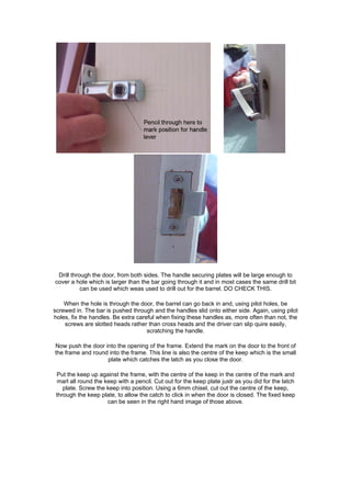 Drill through the door, from both sides. The handle securing plates will be large enough to
cover a hole which is larger than the bar going through it and in most cases the same drill bit
           can be used which weas used to drill out for the barrel. DO CHECK THIS.

    When the hole is through the door, the barrel can go back in and, using pilot holes, be
screwed in. The bar is pushed through and the handles slid onto either side. Again, using pilot
holes, fix the handles. Be extra careful when fixing these handles as, more often than not, the
    screws are slotted heads rather than cross heads and the driver can slip quire easily,
                                     scratching the handle.

Now push the door into the opening of the frame. Extend the mark on the door to the front of
the frame and round into the frame. This line is also the centre of the keep which is the small
                   plate which catches the latch as you close the door.

 Put the keep up against the frame, with the centre of the keep in the centre of the mark and
 marl all round the keep with a pencil. Cut out for the keep plate justr as you did for the latch
    plate. Screw the keep into position. Using a 6mm chisel, cut out the centre of the keep,
 through the keep plate, to allow the catch to click in when the door is closed. The fixed keep
                     can be seen in the right hand image of those above.
 