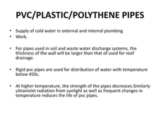 PVC/PLASTIC/POLYTHENE PIPES
• Supply of cold water in external and internal plumbing
• Work.
• For pipes used in soil and waste water discharge systems, the
thickness of the wall will be larger than that of used for roof
drainage.
• Rigid pvc pipes are used for distribution of water with temperature
below 450c.
• At higher temperature, the strength of the pipes decreases.Similarly
ultraviolet radiation from sunlight as well as frequent changes in
temperature reduces the life of pvc pipes.
 