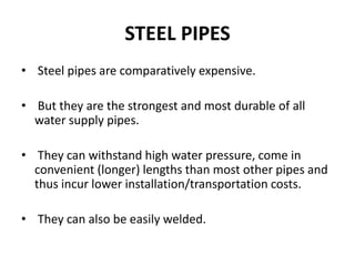STEEL PIPES
• Steel pipes are comparatively expensive.
• But they are the strongest and most durable of all
water supply pipes.
• They can withstand high water pressure, come in
convenient (longer) lengths than most other pipes and
thus incur lower installation/transportation costs.
• They can also be easily welded.
 
