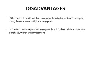DISADVANTAGES
• Difference of heat transfer: unless for bonded aluminum or copper
base, thermal conductivity is very poor.
• It is often more expensivemany people think that this is a one-time
purchase, worth the investment
 