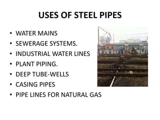 USES OF STEEL PIPES
• WATER MAINS
• SEWERAGE SYSTEMS.
• INDUSTRIAL WATER LINES
• PLANT PIPING.
• DEEP TUBE-WELLS
• CASING PIPES
• PIPE LINES FOR NATURAL GAS
 
