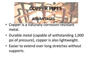 COPPER PIPES
ADVANTAGES
• Copper is a naturally corrosion-resistant
metal.
• Durable metal (capable of withstanding 1,000
psi of pressure), copper is also lightweight.
• Easier to extend over long stretches without
supports.
 