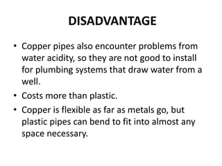 DISADVANTAGE
• Copper pipes also encounter problems from
water acidity, so they are not good to install
for plumbing systems that draw water from a
well.
• Costs more than plastic.
• Copper is flexible as far as metals go, but
plastic pipes can bend to fit into almost any
space necessary.
 