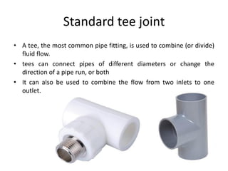 Standard tee joint
• A tee, the most common pipe fitting, is used to combine (or divide)
fluid flow.
• tees can connect pipes of different diameters or change the
direction of a pipe run, or both
• It can also be used to combine the flow from two inlets to one
outlet.
 