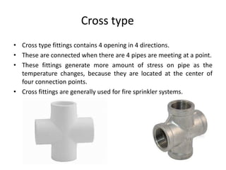 Cross type
• Cross type fittings contains 4 opening in 4 directions.
• These are connected when there are 4 pipes are meeting at a point.
• These fittings generate more amount of stress on pipe as the
temperature changes, because they are located at the center of
four connection points.
• Cross fittings are generally used for fire sprinkler systems.
 