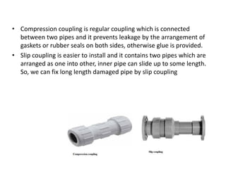 • Compression coupling is regular coupling which is connected
between two pipes and it prevents leakage by the arrangement of
gaskets or rubber seals on both sides, otherwise glue is provided.
• Slip coupling is easier to install and it contains two pipes which are
arranged as one into other, inner pipe can slide up to some length.
So, we can fix long length damaged pipe by slip coupling
 