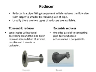 Concentric reducer
• cone shaped with gradual
decreasing around the pipe but in
this case accumulation of air may
possible and it results in
cavitation.
Eccentric reducer
• one edge parallel to connecting
pipe due to which air
accumulation is not possible.
Reducer
• Reducer is a pipe fitting component which reduces the flow size
from larger to smaller by reducing size of pipe.
• Usually there are two types of reducers are available.
 
