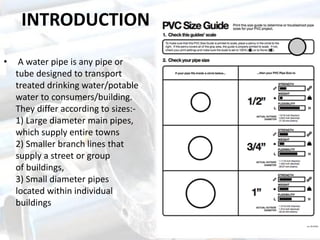 INTRODUCTION
• A water pipe is any pipe or
tube designed to transport
treated drinking water/potable
water to consumers/building.
They differ according to sizes:-
1) Large diameter main pipes,
which supply entire towns
2) Smaller branch lines that
supply a street or group
of buildings,
3) Small diameter pipes
located within individual
buildings
 