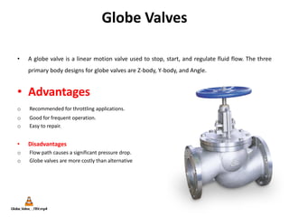 Globe Valves
• A globe valve is a linear motion valve used to stop, start, and regulate fluid flow. The three
primary body designs for globe valves are Z-body, Y-body, and Angle.
• Advantages
o Recommended for throttling applications.
o Good for frequent operation.
o Easy to repair.
• Disadvantages
o Flow path causes a significant pressure drop.
o Globe valves are more costly than alternative
 